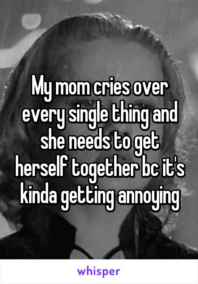 My mom cries over every single thing and she needs to get herself together bc it's kinda getting annoying