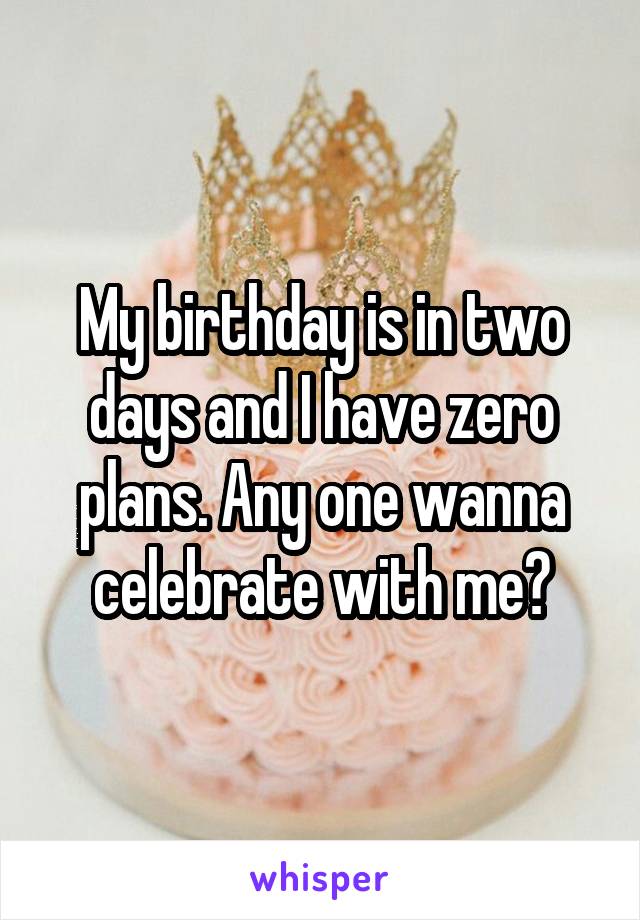 My birthday is in two days and I have zero plans. Any one wanna celebrate with me?