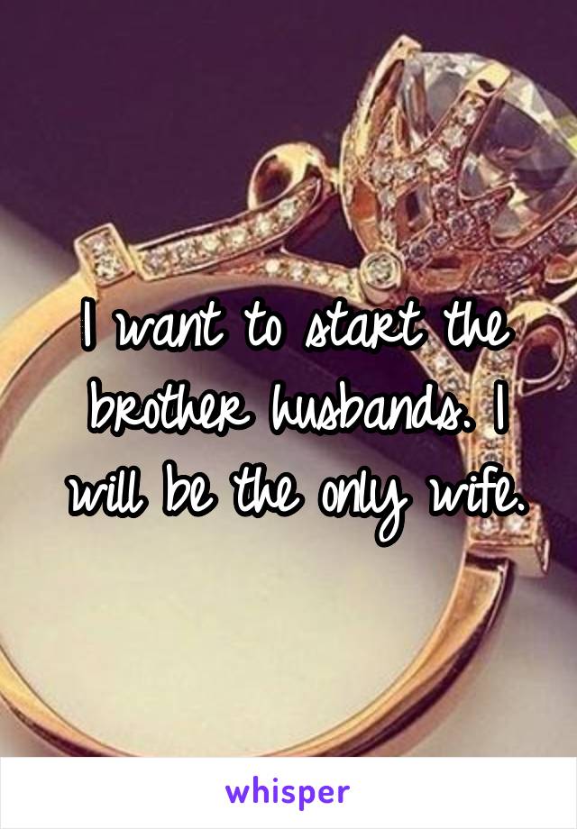 I want to start the brother husbands. I will be the only wife.