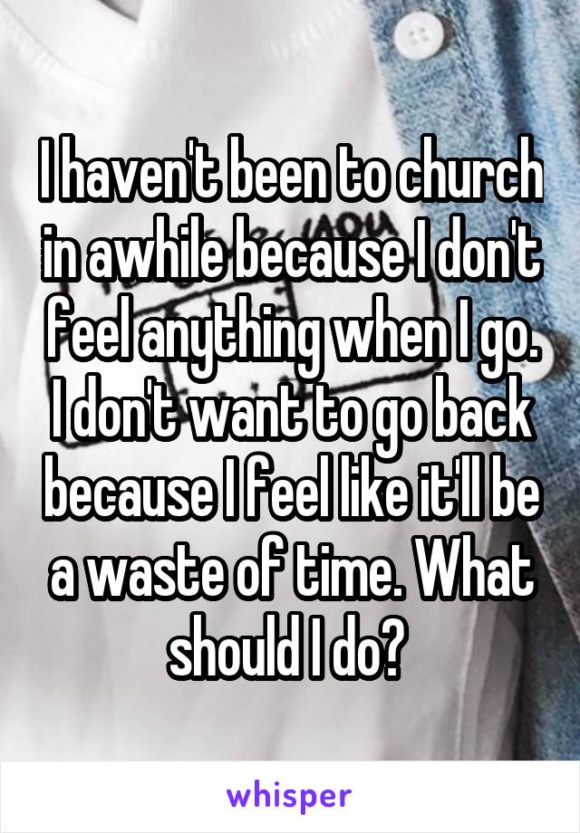 I haven't been to church in awhile because I don't feel anything when I go. I don't want to go back because I feel like it'll be a waste of time. What should I do? 