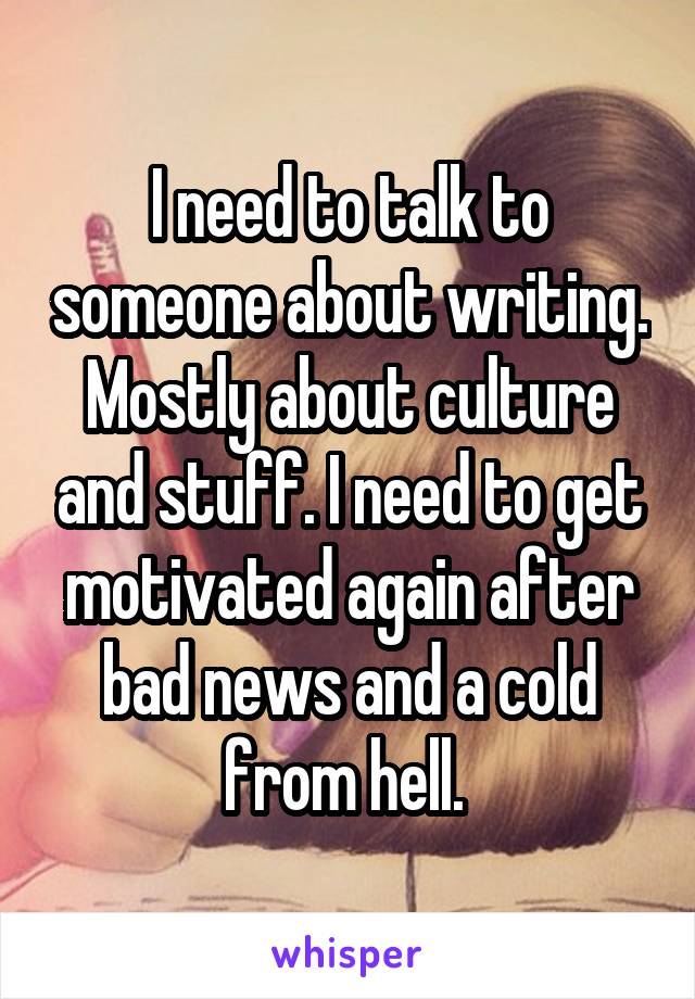 I need to talk to someone about writing. Mostly about culture and stuff. I need to get motivated again after bad news and a cold from hell. 