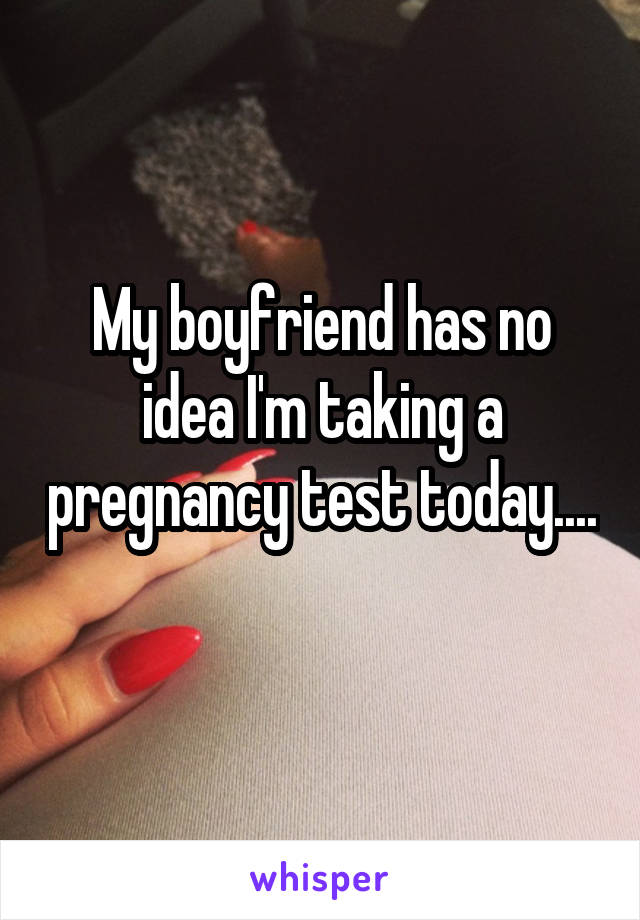 My boyfriend has no idea I'm taking a pregnancy test today....  