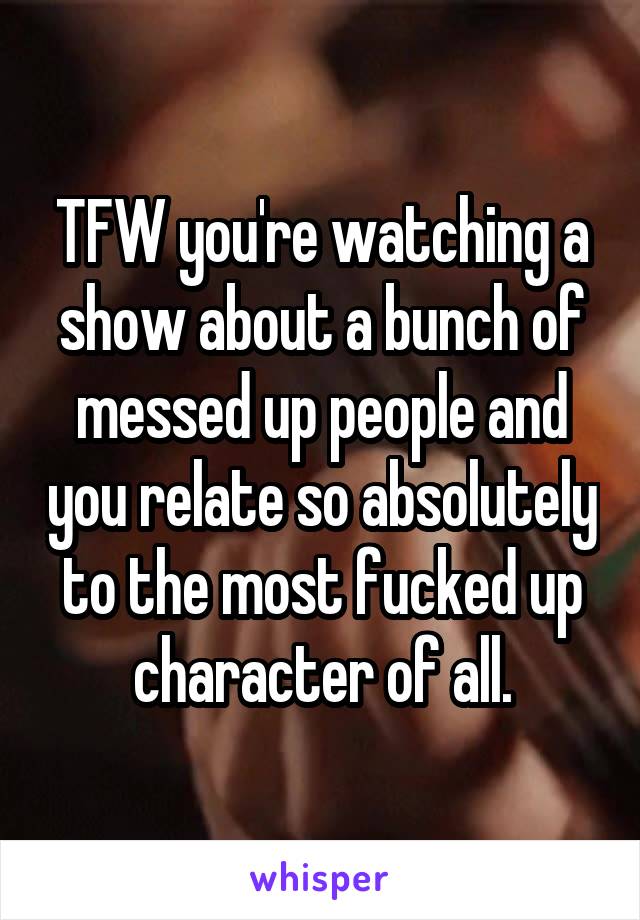 TFW you're watching a show about a bunch of messed up people and you relate so absolutely to the most fucked up character of all.