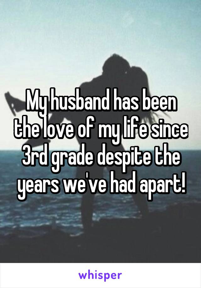 My husband has been the love of my life since 3rd grade despite the years we've had apart!
