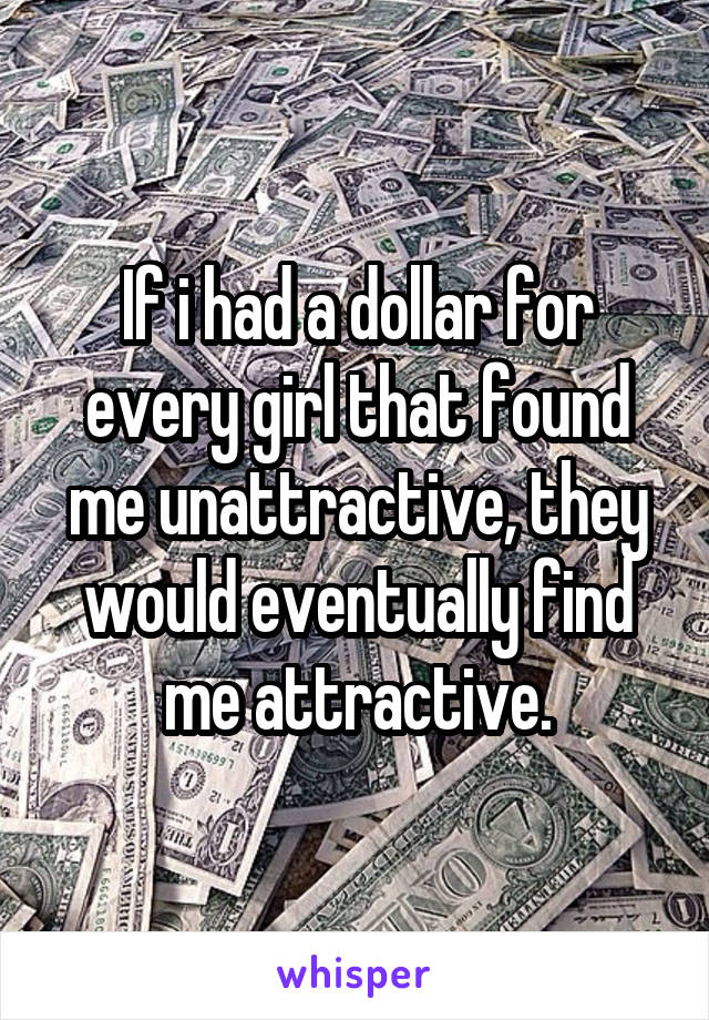 If i had a dollar for every girl that found me unattractive, they would eventually find me attractive.