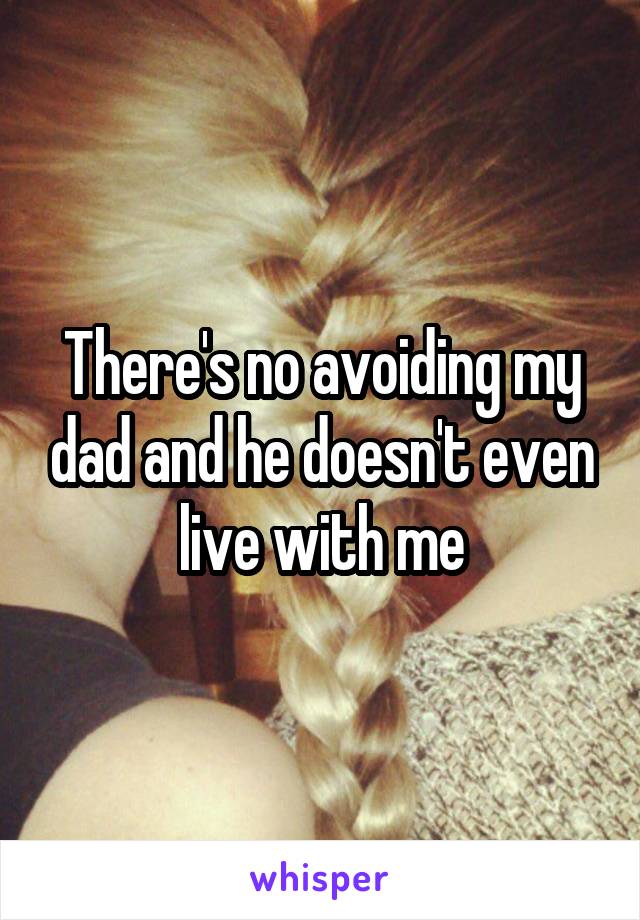 There's no avoiding my dad and he doesn't even live with me