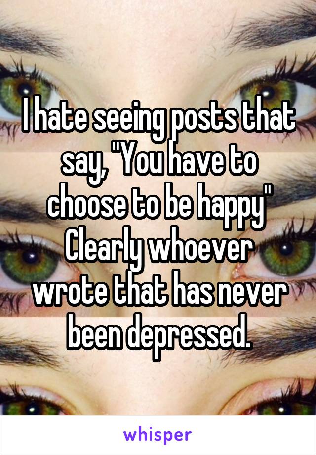I hate seeing posts that say, "You have to choose to be happy"
Clearly whoever wrote that has never been depressed.