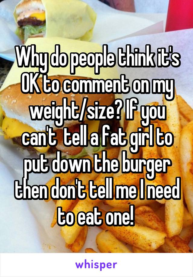 Why do people think it's OK to comment on my weight/size? If you can't  tell a fat girl to put down the burger then don't tell me I need to eat one! 