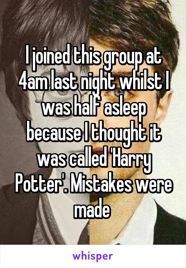 I joined this group at 4am last night whilst I was half asleep because I thought it was called 'Harry Potter'. Mistakes were made 
