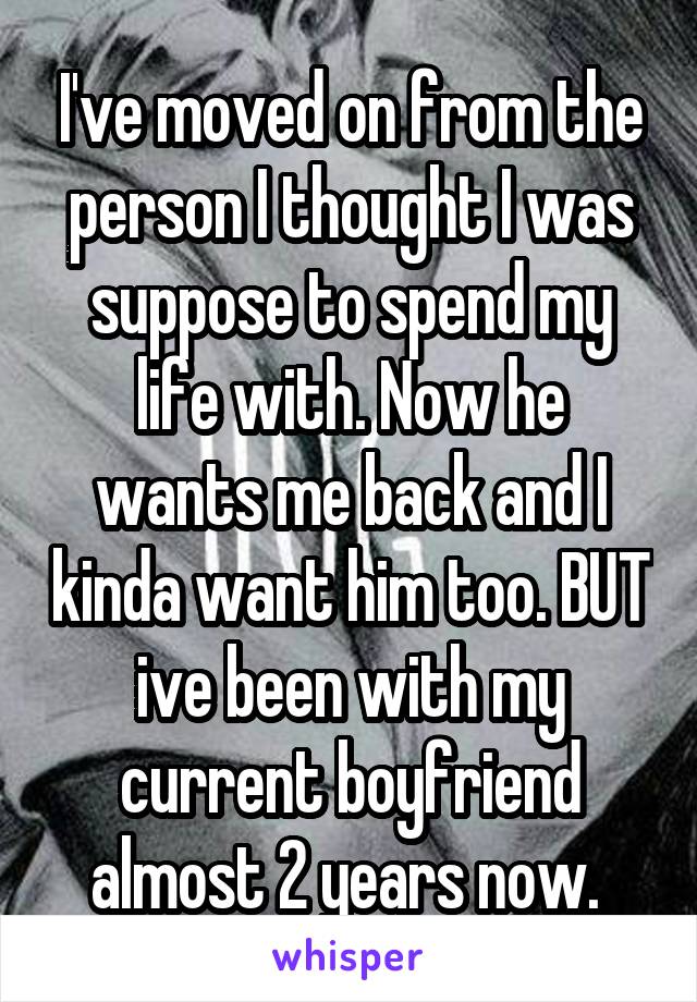I've moved on from the person I thought I was suppose to spend my life with. Now he wants me back and I kinda want him too. BUT ive been with my current boyfriend almost 2 years now. 