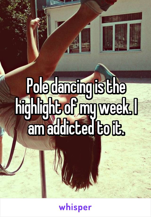 Pole dancing is the highlight of my week. I am addicted to it.