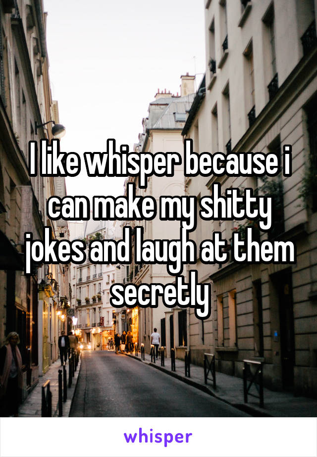 I like whisper because i can make my shitty jokes and laugh at them secretly