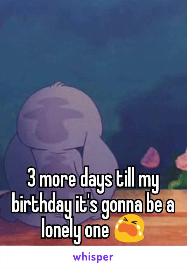 3 more days till my birthday it's gonna be a lonely one 😭