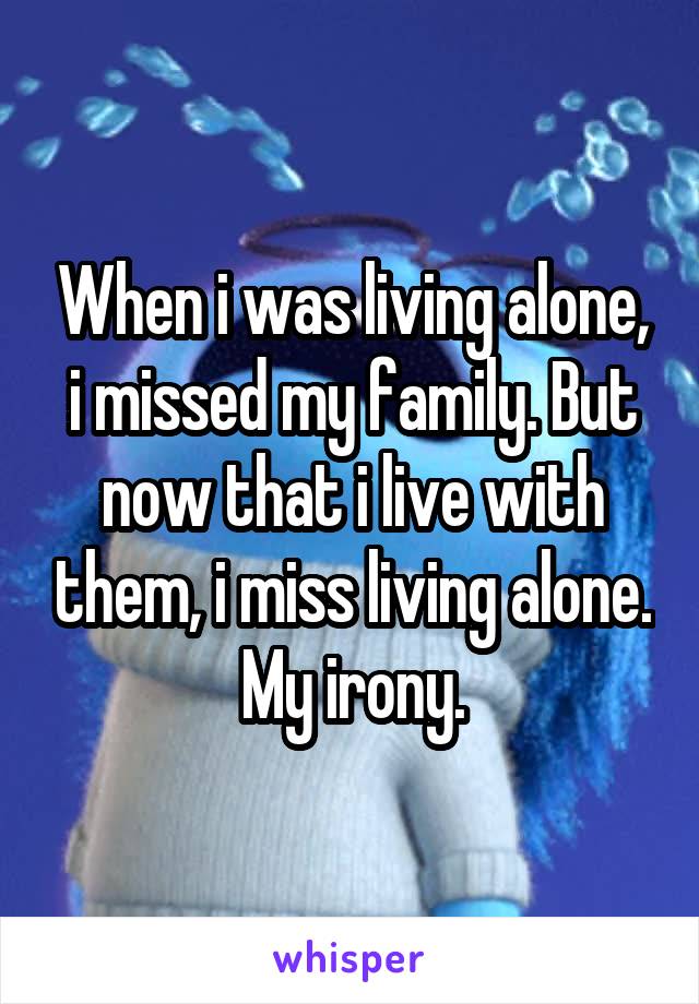 When i was living alone, i missed my family. But now that i live with them, i miss living alone. My irony.