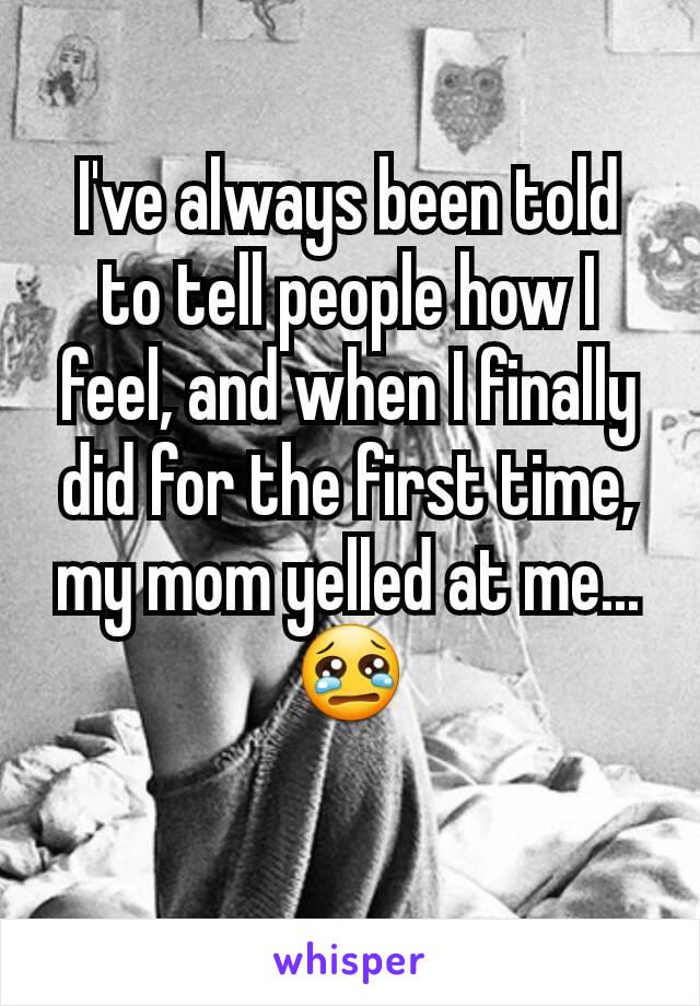 I've always been told to tell people how I feel, and when I finally did for the first time, my mom yelled at me... 😢