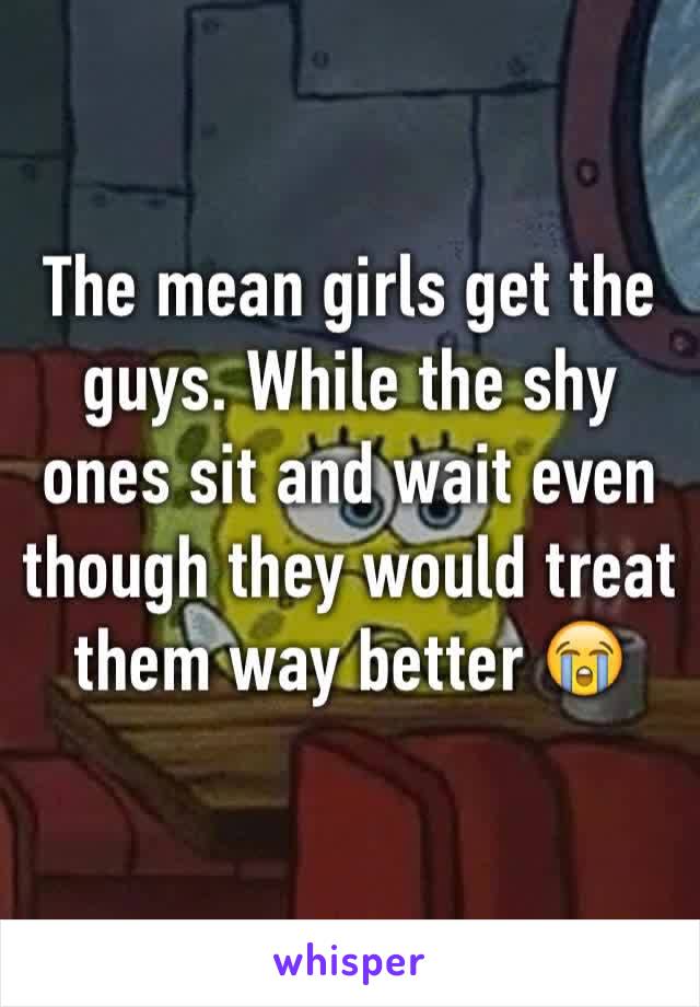 The mean girls get the guys. While the shy ones sit and wait even though they would treat them way better 😭