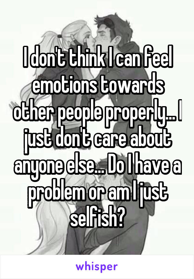 I don't think I can feel emotions towards other people properly... I just don't care about anyone else... Do I have a problem or am I just selfish?