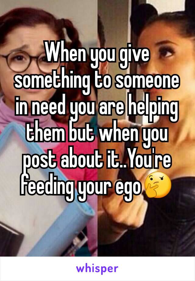 When you give something to someone in need you are helping them but when you post about it..You're feeding your ego🤔