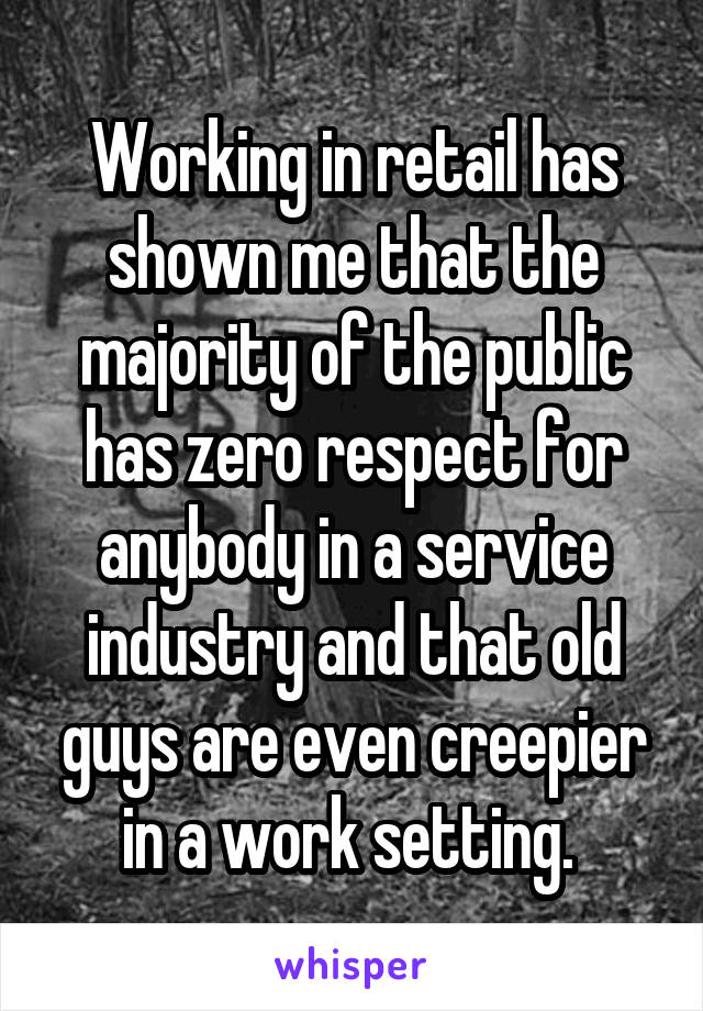 Working in retail has shown me that the majority of the public has zero respect for anybody in a service industry and that old guys are even creepier in a work setting. 