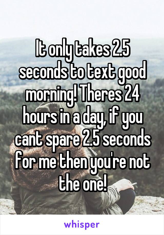 It only takes 2.5 seconds to text good morning! Theres 24 hours in a day, if you cant spare 2.5 seconds for me then you're not the one!