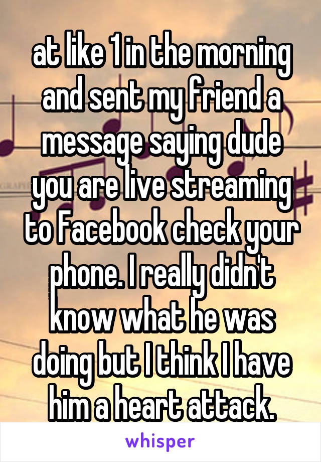 at like 1 in the morning and sent my friend a message saying dude you are live streaming to Facebook check your phone. I really didn't know what he was doing but I think I have him a heart attack.