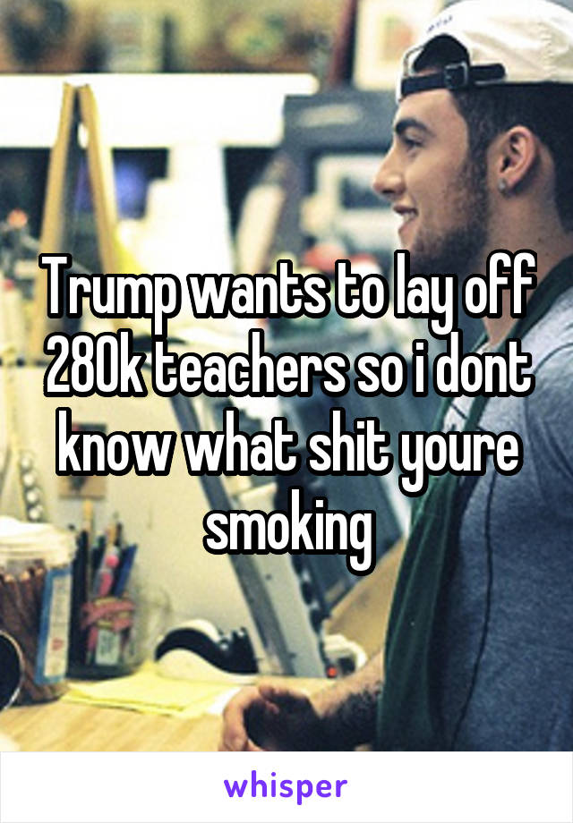 Trump wants to lay off 280k teachers so i dont know what shit youre smoking