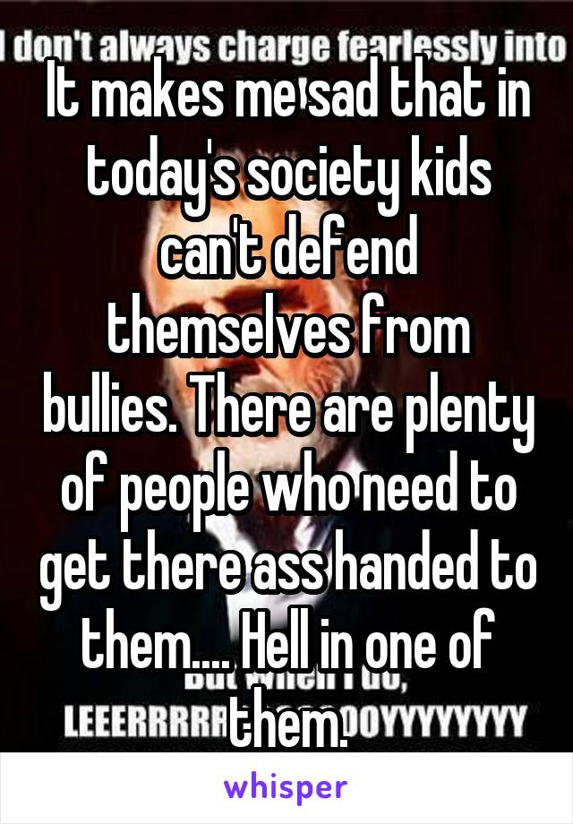 It makes me sad that in today's society kids can't defend themselves from bullies. There are plenty of people who need to get there ass handed to them.... Hell in one of them.
