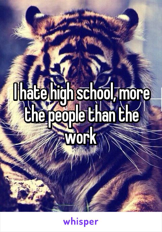 I hate high school, more the people than the work 