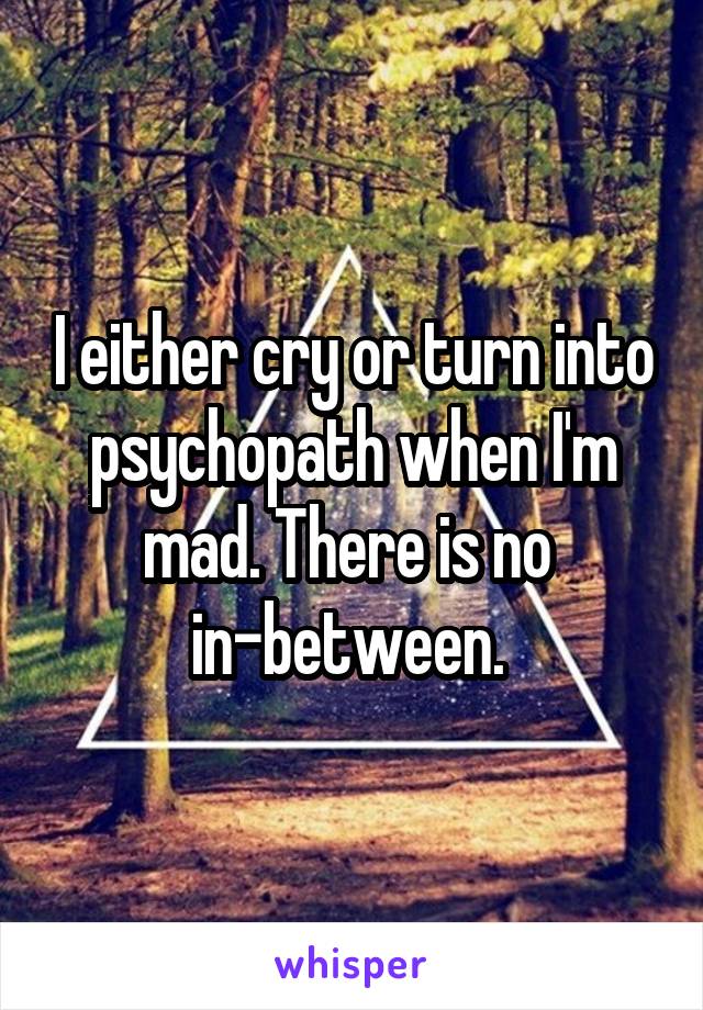 I either cry or turn into psychopath when I'm mad. There is no 
in-between. 