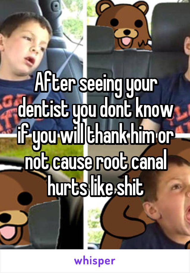 After seeing your dentist you dont know if you will thank him or not cause root canal hurts like shit