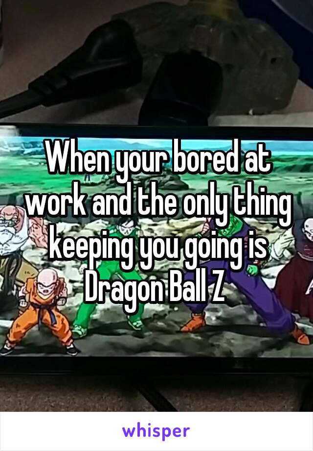 When your bored at work and the only thing keeping you going is Dragon Ball Z 