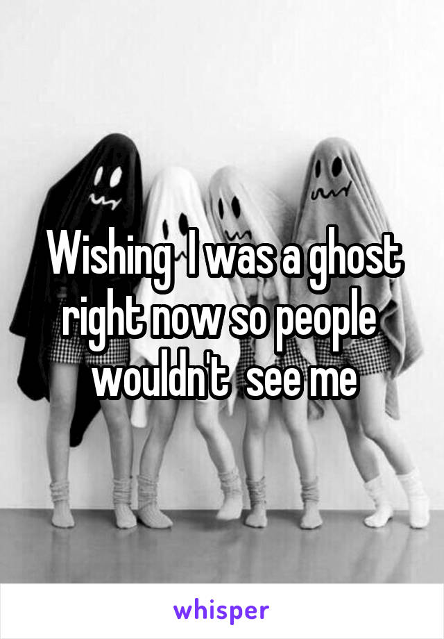Wishing  I was a ghost right now so people  wouldn't  see me