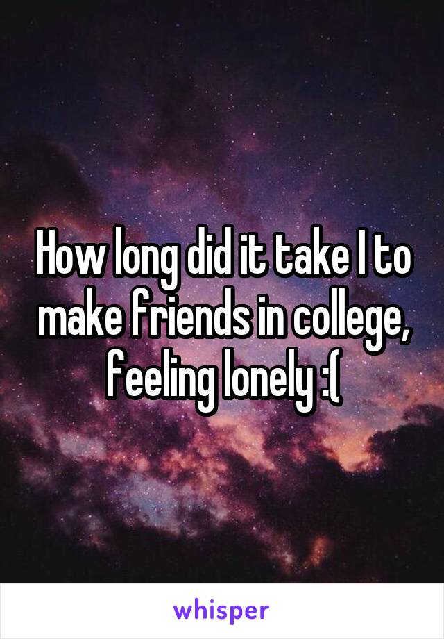 How long did it take I to make friends in college, feeling lonely :(