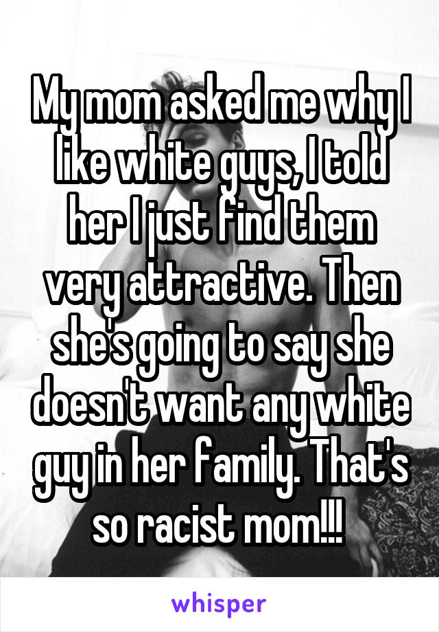 My mom asked me why I like white guys, I told her I just find them very attractive. Then she's going to say she doesn't want any white guy in her family. That's so racist mom!!! 