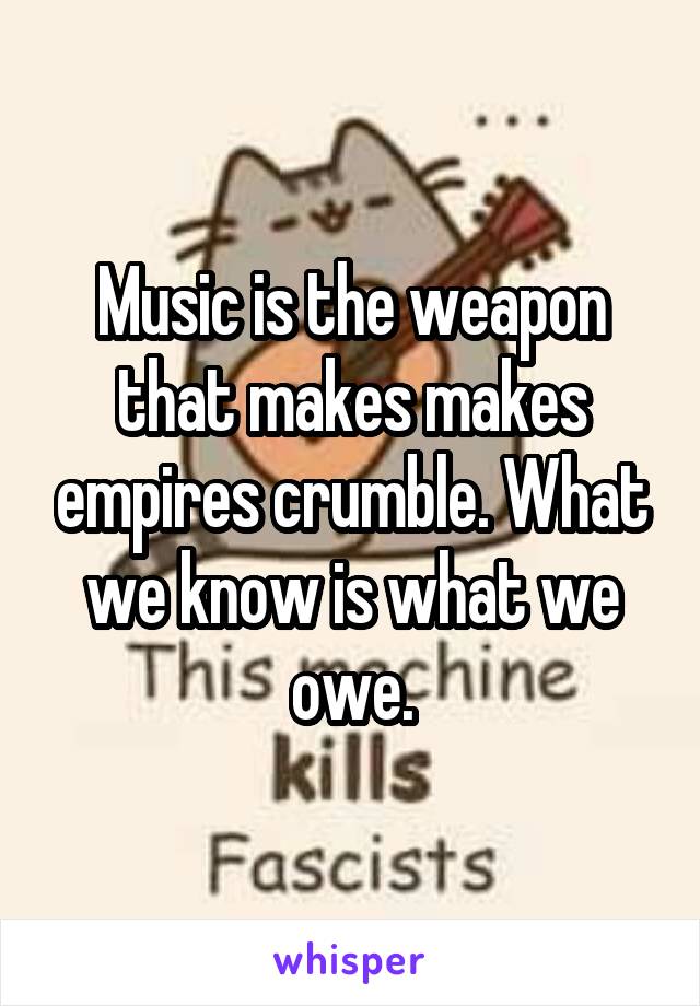 Music is the weapon that makes makes empires crumble. What we know is what we owe.