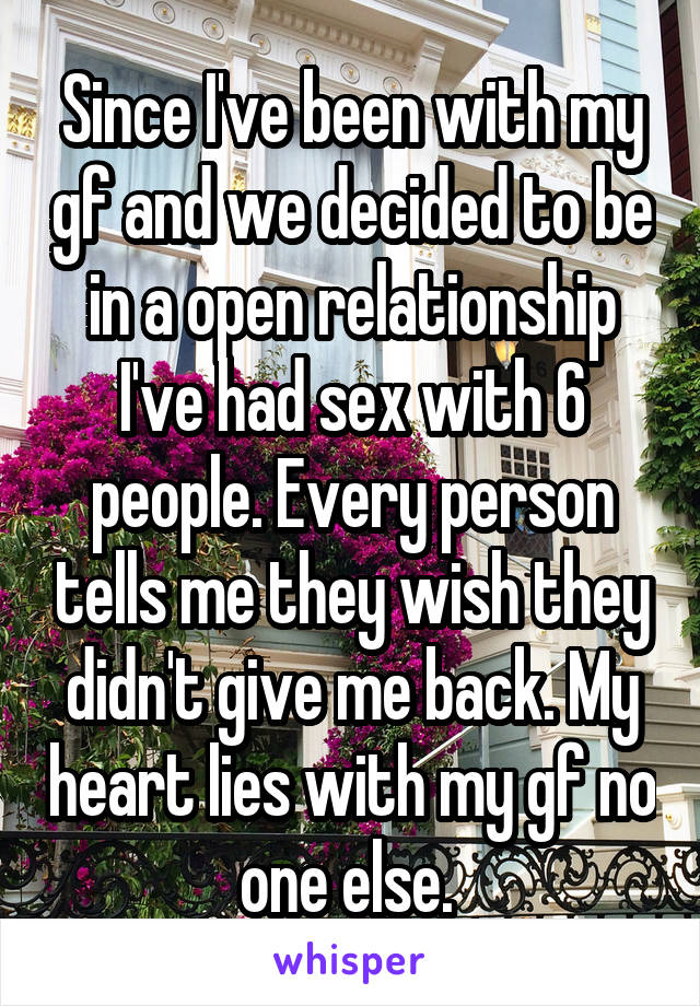 Since I've been with my gf and we decided to be in a open relationship I've had sex with 6 people. Every person tells me they wish they didn't give me back. My heart lies with my gf no one else. 