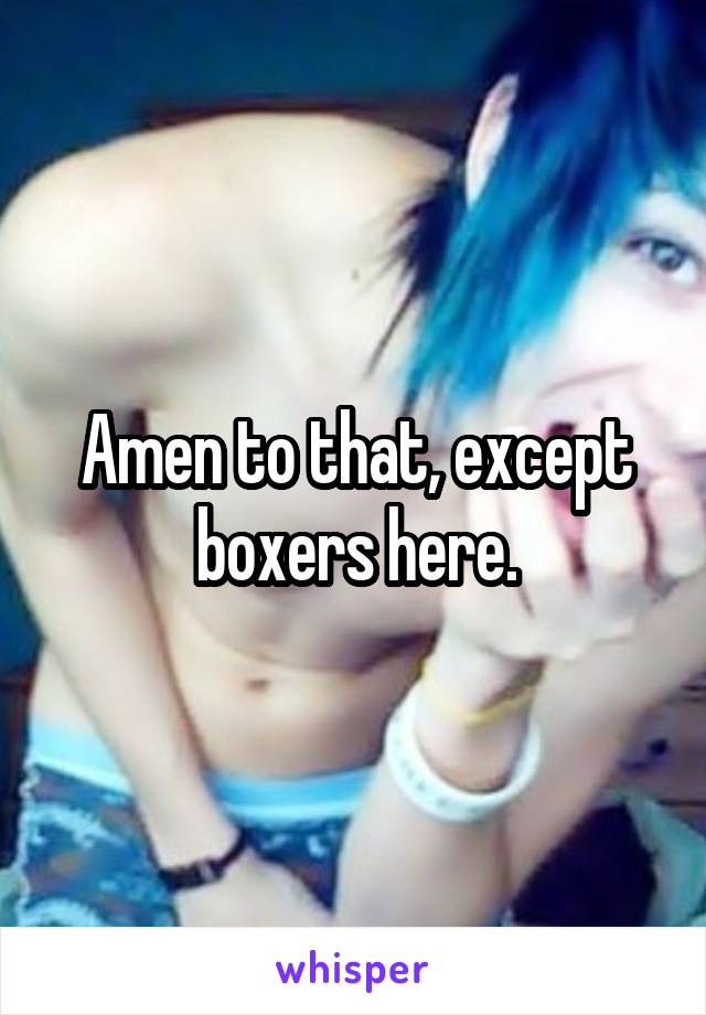 Amen to that, except boxers here.