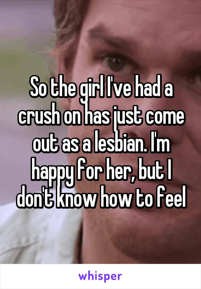 So the girl I've had a crush on has just come out as a lesbian. I'm happy for her, but I don't know how to feel