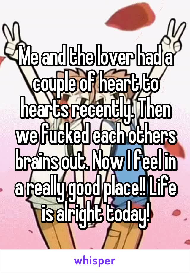 Me and the lover had a couple of heart to hearts recently. Then we fucked each others brains out. Now I feel in a really good place!! Life is alright today!