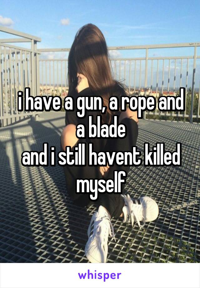 i have a gun, a rope and a blade
and i still havent killed myself