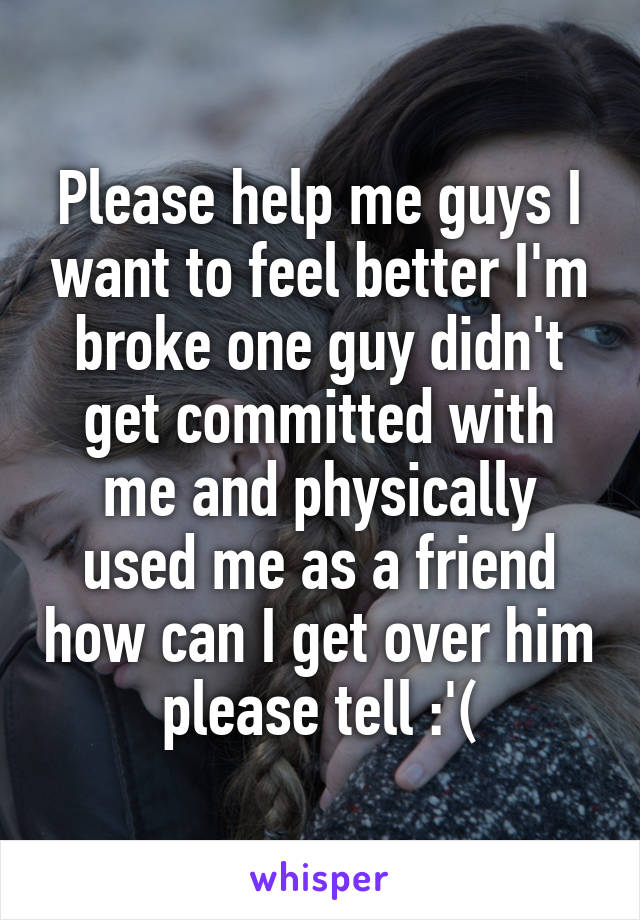 Please help me guys I want to feel better I'm broke one guy didn't get committed with me and physically used me as a friend how can I get over him please tell :'(
