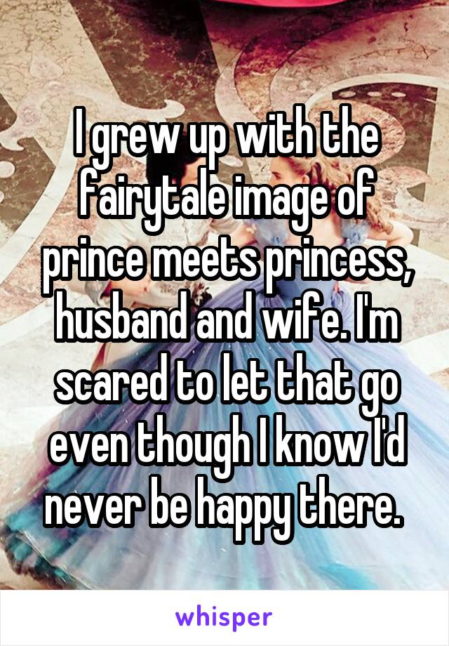I grew up with the fairytale image of prince meets princess, husband and wife. I'm scared to let that go even though I know I'd never be happy there. 