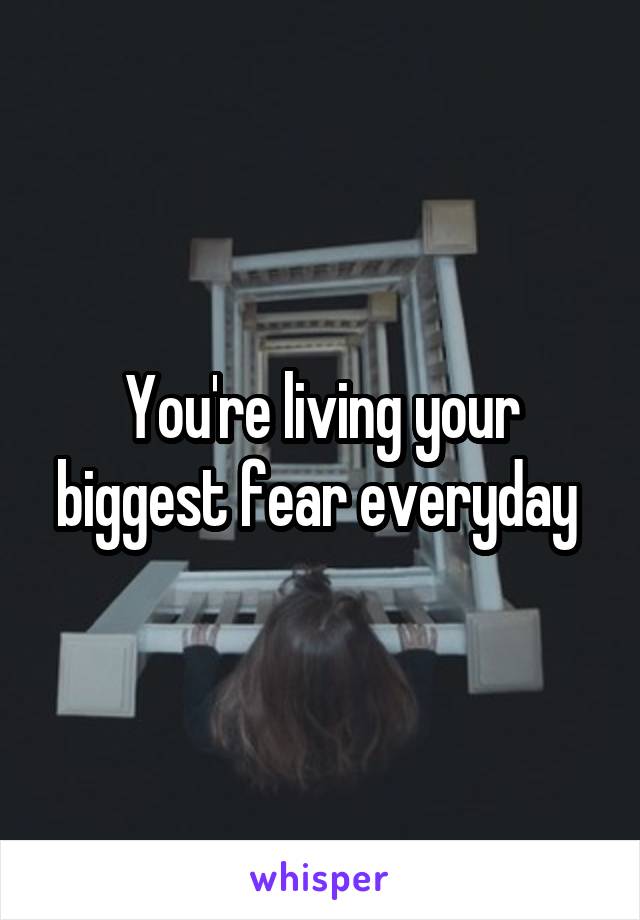 You're living your biggest fear everyday 