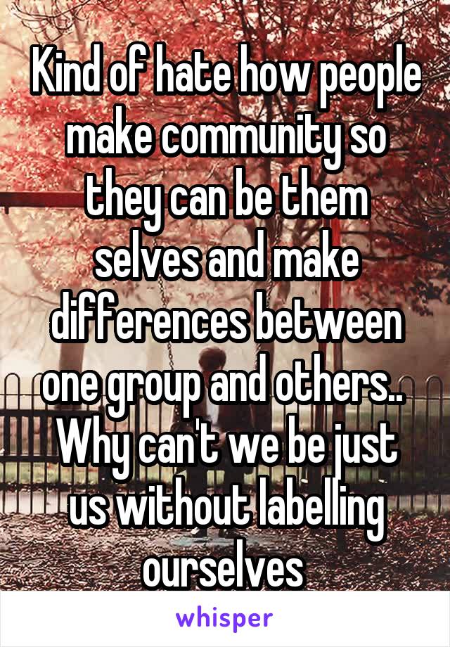 Kind of hate how people make community so they can be them selves and make differences between one group and others.. 
Why can't we be just us without labelling ourselves 