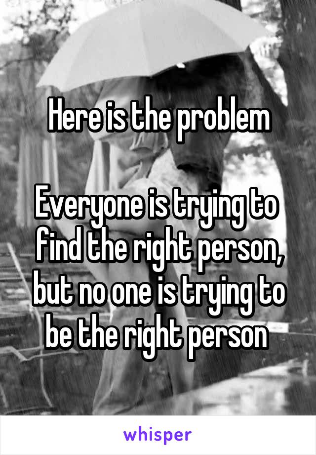 Here is the problem

Everyone is trying to  find the right person, but no one is trying to be the right person 