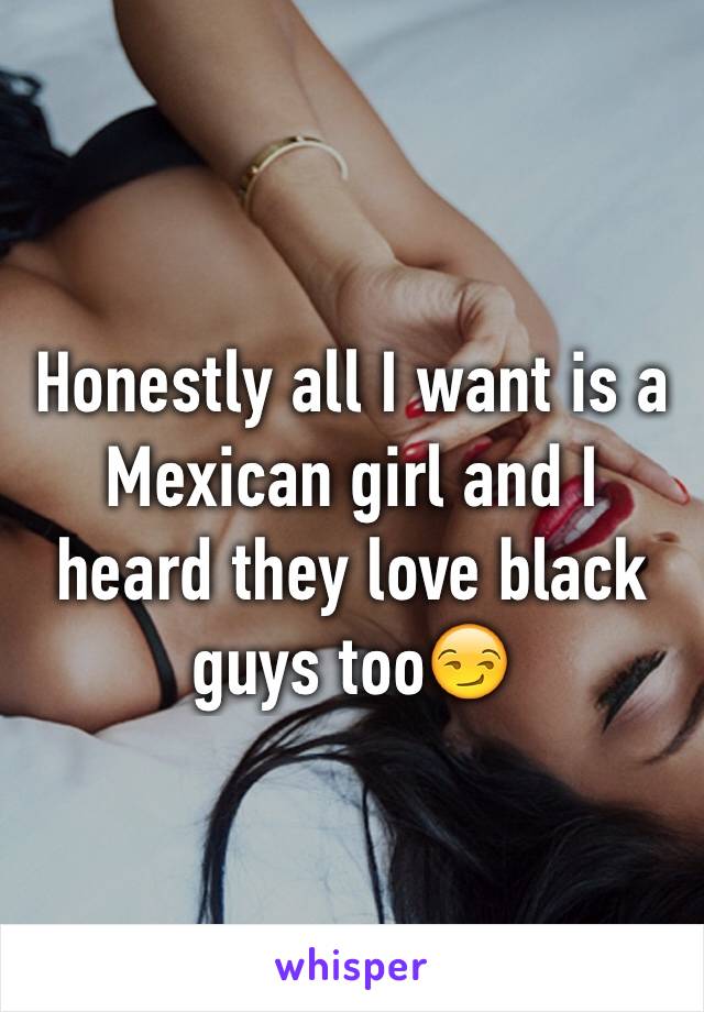 Honestly all I want is a Mexican girl and I heard they love black guys too😏