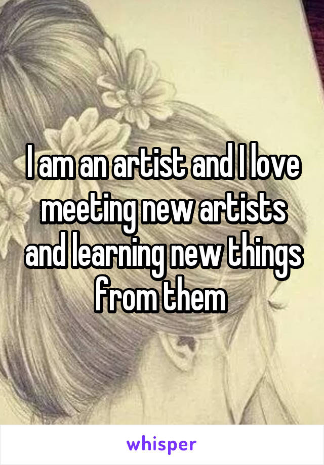 I am an artist and I love meeting new artists and learning new things from them 
