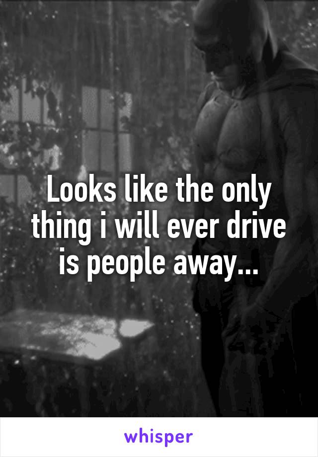 Looks like the only thing i will ever drive is people away...