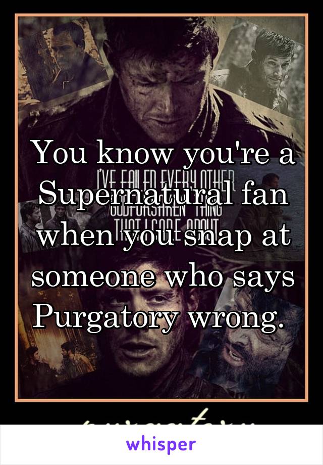 You know you're a Supernatural fan when you snap at someone who says Purgatory wrong. 