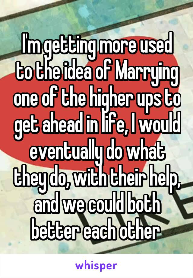 I'm getting more used to the idea of Marrying one of the higher ups to get ahead in life, I would eventually do what they do, with their help, and we could both better each other 